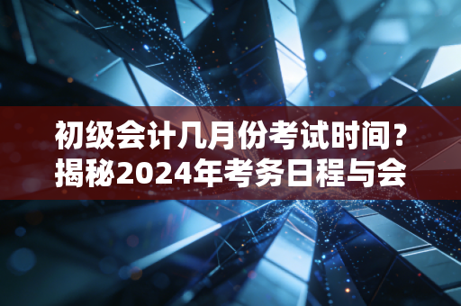 初级会计几月份考试时间?揭秘2024年考务日程与会计人的进阶之路
