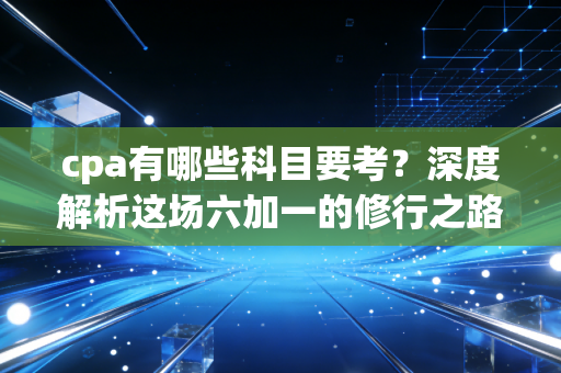 cpa有哪些科目要考？深度解析这场六加一的修行之路