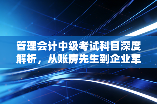 管理会计中级考试科目深度解析，从账房先生到企业军师的进阶之路