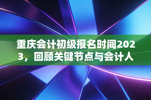 重庆会计初级报名时间2023,回顾关键节点与会计人的职业进阶指南