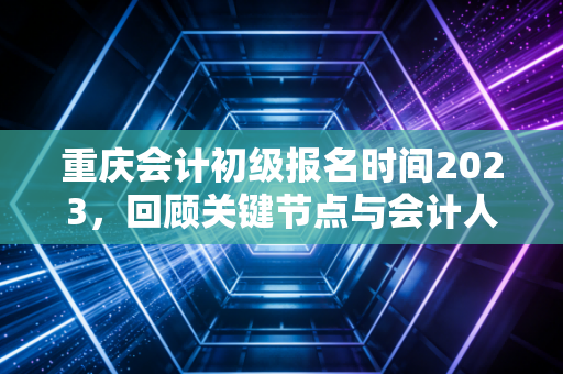 重庆会计初级报名时间2023，回顾关键节点与会计人的职业进阶指南