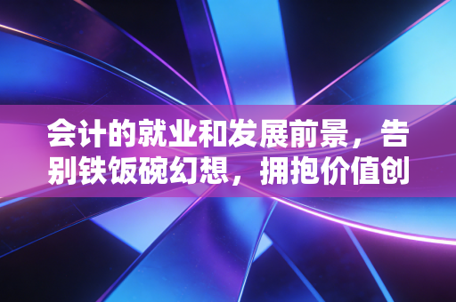 会计的就业和发展前景，告别铁饭碗幻想，拥抱价值创造的黄金时代