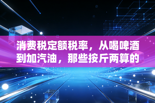 消费税定额税率,从喝啤酒到加汽油,那些按斤两算的硬核税单
