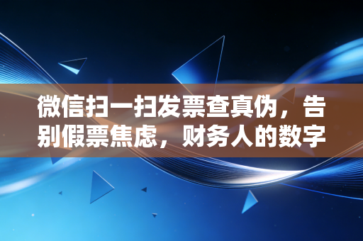 微信扫一扫发票查真伪，告别假票焦虑，财务人的数字化生存指南