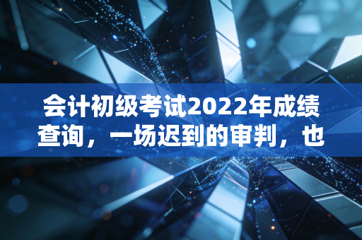 会计初级考试2022年成绩查询，一场迟到的审判，也是会计人职业生涯的真正起点