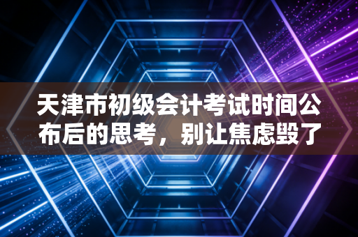 天津市初级会计考试时间公布后的思考,别让焦虑毁了你进阶注会的第一步