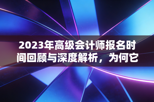 2023年高级会计师报名时间回顾与深度解析,为何它是财务人进阶的关键一步