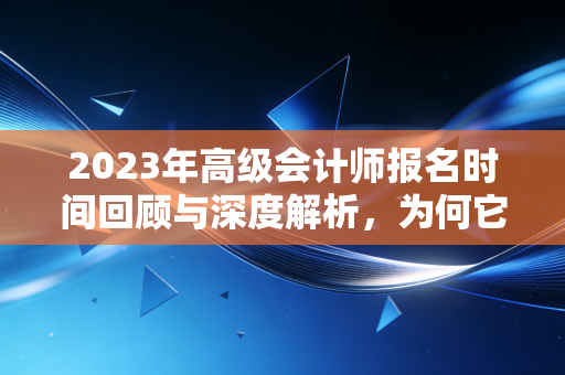 2023年高级会计师报名时间回顾与深度解析,为何它是财务人进阶的关键一步