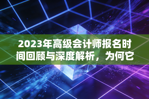 2023年高级会计师报名时间回顾与深度解析，为何它是财务人进阶的关键一步