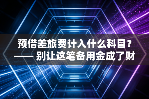 预借差旅费计入什么科目?—— 别让这笔备用金成了财务报表的隐形炸弹