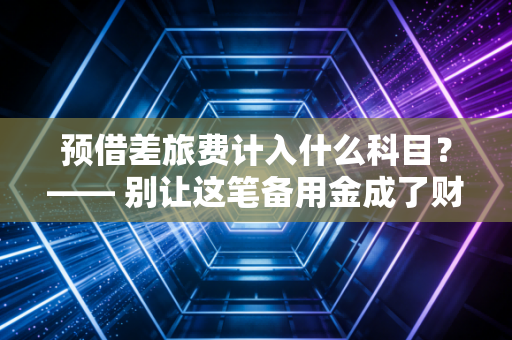 预借差旅费计入什么科目？—— 别让这笔备用金成了财务报表的隐形炸弹