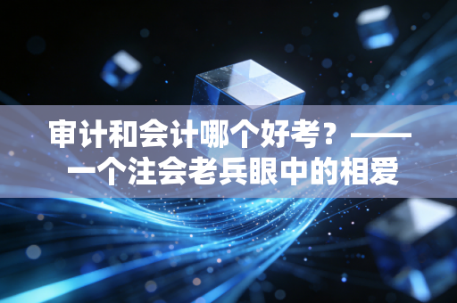 审计和会计哪个好考?—— 一个注会老兵眼中的相爱相杀与通关血泪史