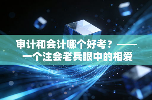 审计和会计哪个好考？—— 一个注会老兵眼中的相爱相杀与通关血泪史