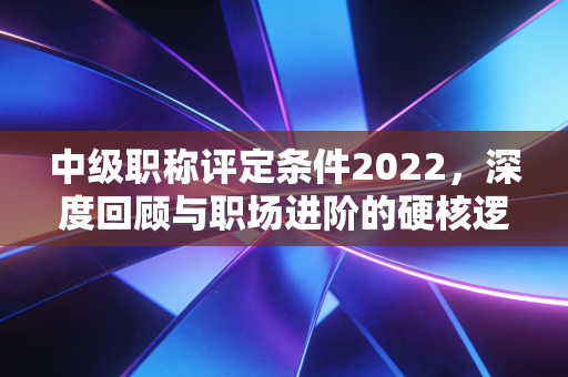 中级职称评定条件2022，深度回顾与职场进阶的硬核逻辑