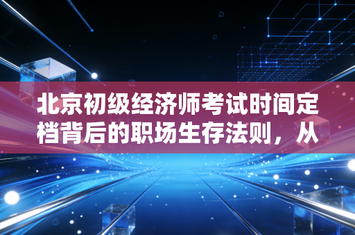 北京初级经济师考试时间定档背后的职场生存法则,从焦虑到上岸的进阶之路
