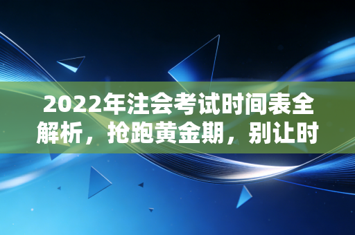 2022年注会考试时间表全解析，抢跑黄金期，别让时间成为你拿证的拦路虎