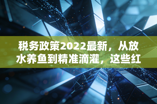 税务政策2022最新，从放水养鱼到精准滴灌，这些红利你接住了吗？