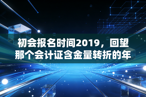 初会报名时间2019,回望那个会计证含金量转折的年份,聊聊我们错过的与得到的