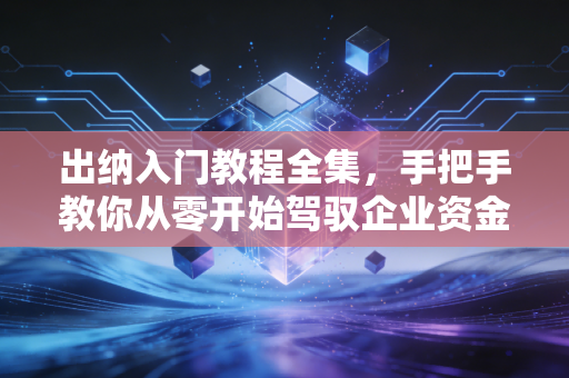 出纳入门教程全集，手把手教你从零开始驾驭企业资金流