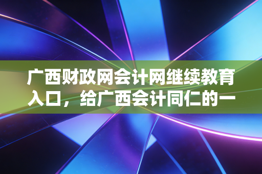 广西财政网会计网继续教育入口,给广西会计同仁的一份避坑指南与成长心法