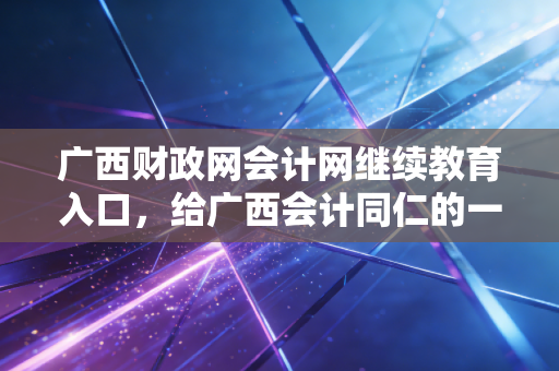 广西财政网会计网继续教育入口,给广西会计同仁的一份避坑指南与成长心法