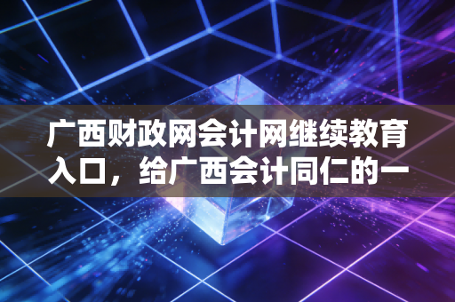 广西财政网会计网继续教育入口，给广西会计同仁的一份避坑指南与成长心法