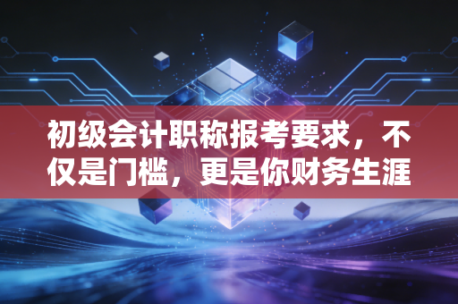初级会计职称报考要求，不仅是门槛，更是你财务生涯的第一块基石