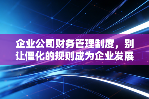 企业公司财务管理制度,别让僵化的规则成为企业发展的紧箍咒,而是成为护航的定海神针