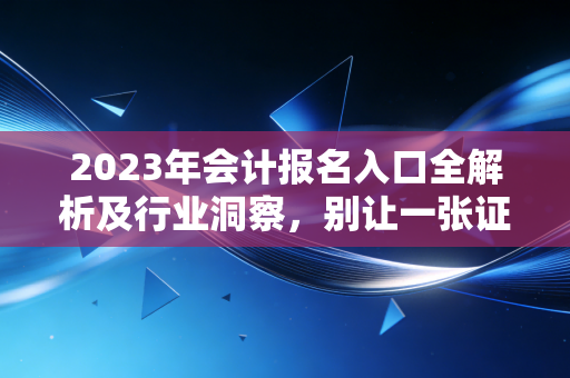 2023年会计报名入口全解析及行业洞察,别让一张证书定义你的上限,也别让它成为你的起跑线