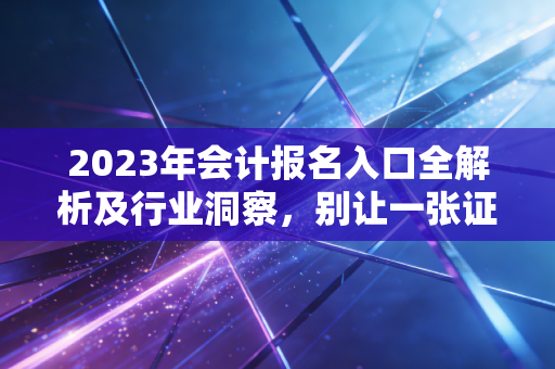 2023年会计报名入口全解析及行业洞察，别让一张证书定义你的上限，也别让它成为你的起跑线