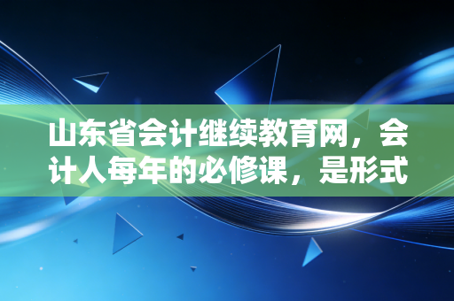 山东省会计继续教育网,会计人每年的必修课,是形式主义还是成长的阶梯?