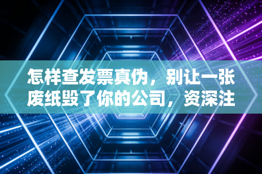 怎样查发票真伪,别让一张废纸毁了你的公司,资深注会教你火眼金睛