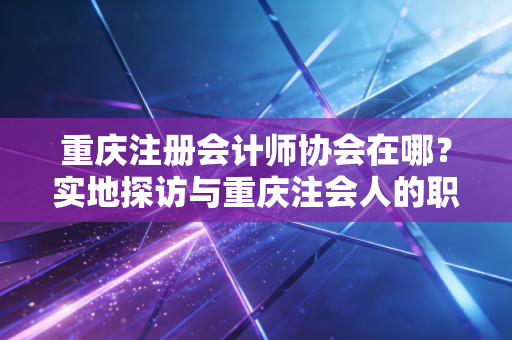 重庆注册会计师协会在哪？实地探访与重庆注会人的职业生存图鉴
