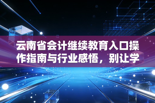 云南省会计继续教育入口操作指南与行业感悟，别让学分成为你的职场绊脚石