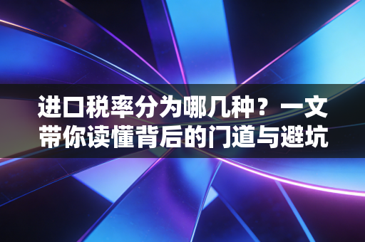 进口税率分为哪几种?一文带你读懂背后的门道与避坑指南