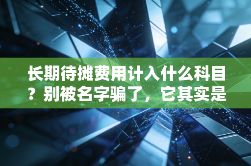 长期待摊费用计入什么科目？别被名字骗了，它其实是你的隐形资产