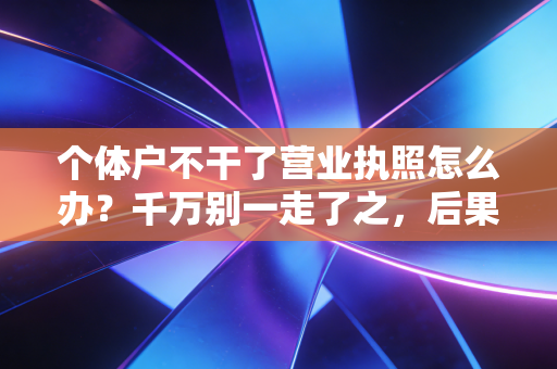 个体户不干了营业执照怎么办？千万别一走了之，后果比你想象的严重
