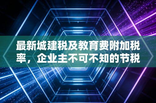最新城建税及教育费附加税率，企业主不可不知的节税与合规实操指南