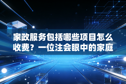 家政服务包括哪些项目怎么收费?一位注会眼中的家庭资产守护与避坑指南