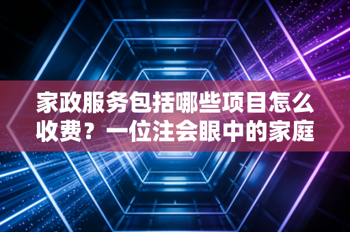 家政服务包括哪些项目怎么收费？一位注会眼中的家庭资产守护与避坑指南