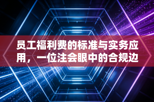 员工福利费的标准与实务应用，一位注会眼中的合规边界与员工关怀