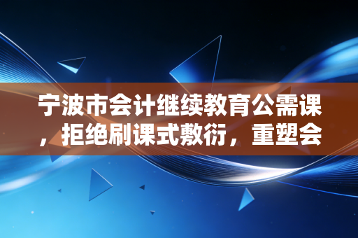 宁波市会计继续教育公需课,拒绝刷课式敷衍,重塑会计人的核心竞争力