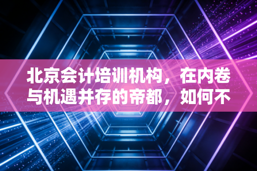 北京会计培训机构，在内卷与机遇并存的帝都，如何不花冤枉钱找到真名师？