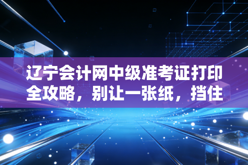 辽宁会计网中级准考证打印全攻略,别让一张纸,挡住你进阶高会的康庄大道