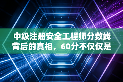中级注册安全工程师分数线背后的真相，60分不仅仅是一个数字，更是职业生涯的分水岭