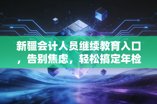 新疆会计人员继续教育入口，告别焦虑，轻松搞定年检的通关秘籍