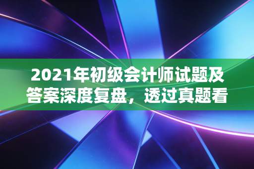 2021年初级会计师试题及答案深度复盘，透过真题看会计行业的内卷与机遇