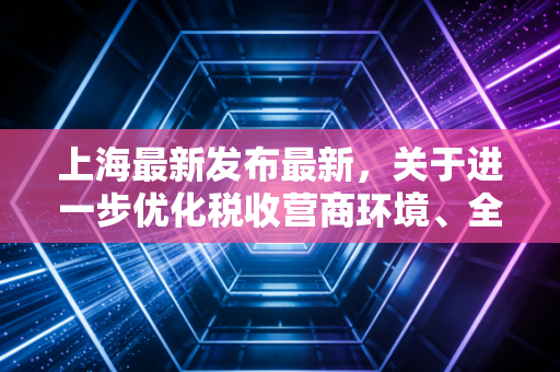 上海最新发布最新，关于进一步优化税收营商环境、全面推广数电票及加强财会监督的深度解读