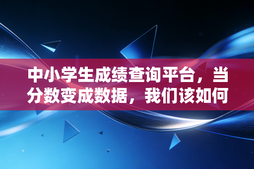 中小学生成绩查询平台,当分数变成数据,我们该如何读懂孩子的成长?