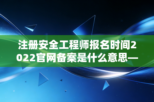注册安全工程师报名时间2022官网备案是什么意思——揭秘报名系统中的隐形关卡与应对策略